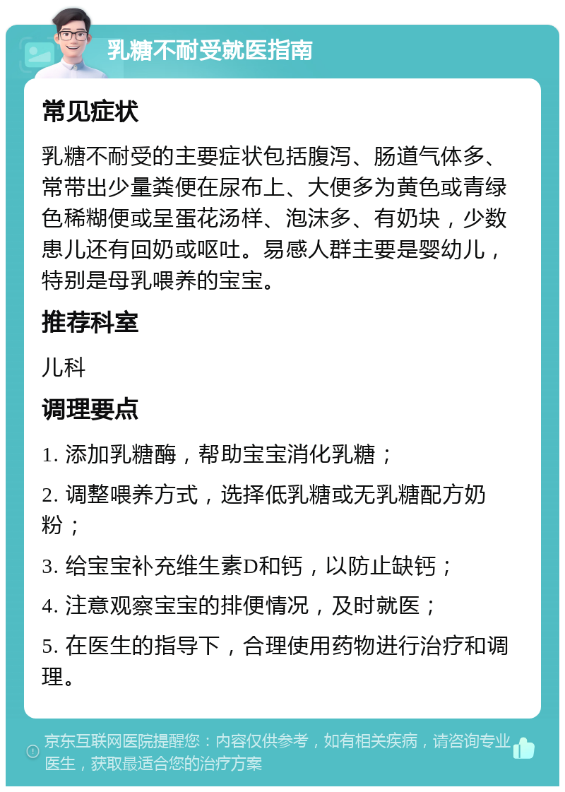 乳糖不耐受就医指南 常见症状 乳糖不耐受的主要症状包括腹泻、肠道气体多、常带出少量粪便在尿布上、大便多为黄色或青绿色稀糊便或呈蛋花汤样、泡沫多、有奶块，少数患儿还有回奶或呕吐。易感人群主要是婴幼儿，特别是母乳喂养的宝宝。 推荐科室 儿科 调理要点 1. 添加乳糖酶，帮助宝宝消化乳糖； 2. 调整喂养方式，选择低乳糖或无乳糖配方奶粉； 3. 给宝宝补充维生素D和钙，以防止缺钙； 4. 注意观察宝宝的排便情况，及时就医； 5. 在医生的指导下，合理使用药物进行治疗和调理。