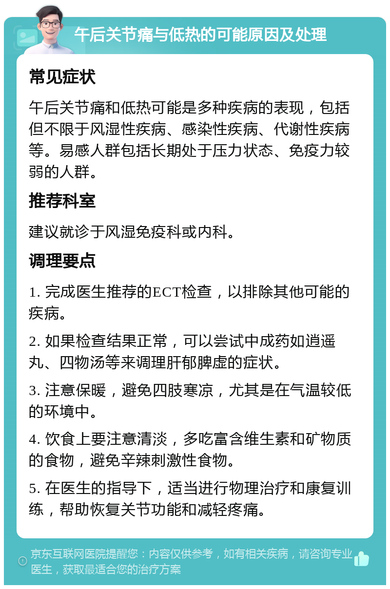 午后关节痛与低热的可能原因及处理 常见症状 午后关节痛和低热可能是多种疾病的表现，包括但不限于风湿性疾病、感染性疾病、代谢性疾病等。易感人群包括长期处于压力状态、免疫力较弱的人群。 推荐科室 建议就诊于风湿免疫科或内科。 调理要点 1. 完成医生推荐的ECT检查，以排除其他可能的疾病。 2. 如果检查结果正常，可以尝试中成药如逍遥丸、四物汤等来调理肝郁脾虚的症状。 3. 注意保暖，避免四肢寒凉，尤其是在气温较低的环境中。 4. 饮食上要注意清淡，多吃富含维生素和矿物质的食物，避免辛辣刺激性食物。 5. 在医生的指导下，适当进行物理治疗和康复训练，帮助恢复关节功能和减轻疼痛。