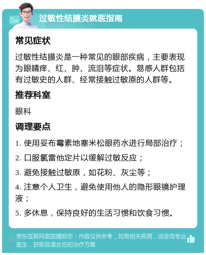 过敏性结膜炎就医指南 常见症状 过敏性结膜炎是一种常见的眼部疾病，主要表现为眼睛痒、红、肿、流泪等症状。易感人群包括有过敏史的人群、经常接触过敏原的人群等。 推荐科室 眼科 调理要点 1. 使用妥布霉素地塞米松眼药水进行局部治疗； 2. 口服氯雷他定片以缓解过敏反应； 3. 避免接触过敏原，如花粉、灰尘等； 4. 注意个人卫生，避免使用他人的隐形眼镜护理液； 5. 多休息，保持良好的生活习惯和饮食习惯。