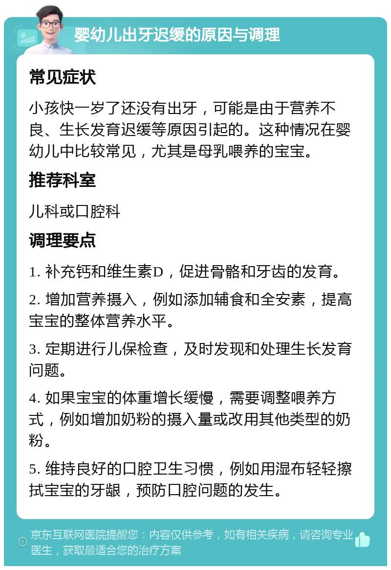 婴幼儿出牙迟缓的原因与调理 常见症状 小孩快一岁了还没有出牙，可能是由于营养不良、生长发育迟缓等原因引起的。这种情况在婴幼儿中比较常见，尤其是母乳喂养的宝宝。 推荐科室 儿科或口腔科 调理要点 1. 补充钙和维生素D，促进骨骼和牙齿的发育。 2. 增加营养摄入，例如添加辅食和全安素，提高宝宝的整体营养水平。 3. 定期进行儿保检查，及时发现和处理生长发育问题。 4. 如果宝宝的体重增长缓慢，需要调整喂养方式，例如增加奶粉的摄入量或改用其他类型的奶粉。 5. 维持良好的口腔卫生习惯，例如用湿布轻轻擦拭宝宝的牙龈，预防口腔问题的发生。