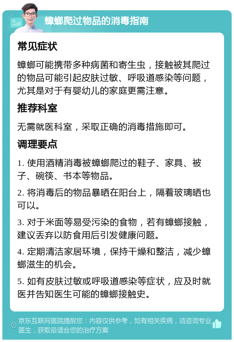 蟑螂爬过物品的消毒指南 常见症状 蟑螂可能携带多种病菌和寄生虫，接触被其爬过的物品可能引起皮肤过敏、呼吸道感染等问题，尤其是对于有婴幼儿的家庭更需注意。 推荐科室 无需就医科室，采取正确的消毒措施即可。 调理要点 1. 使用酒精消毒被蟑螂爬过的鞋子、家具、被子、碗筷、书本等物品。 2. 将消毒后的物品暴晒在阳台上，隔着玻璃晒也可以。 3. 对于米面等易受污染的食物，若有蟑螂接触，建议丢弃以防食用后引发健康问题。 4. 定期清洁家居环境，保持干燥和整洁，减少蟑螂滋生的机会。 5. 如有皮肤过敏或呼吸道感染等症状，应及时就医并告知医生可能的蟑螂接触史。