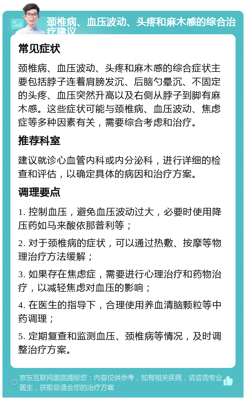 颈椎病、血压波动、头疼和麻木感的综合治疗建议 常见症状 颈椎病、血压波动、头疼和麻木感的综合症状主要包括脖子连着肩膀发沉、后脑勺晕沉、不固定的头疼、血压突然升高以及右侧从脖子到脚有麻木感。这些症状可能与颈椎病、血压波动、焦虑症等多种因素有关，需要综合考虑和治疗。 推荐科室 建议就诊心血管内科或内分泌科，进行详细的检查和评估，以确定具体的病因和治疗方案。 调理要点 1. 控制血压，避免血压波动过大，必要时使用降压药如马来酸依那普利等； 2. 对于颈椎病的症状，可以通过热敷、按摩等物理治疗方法缓解； 3. 如果存在焦虑症，需要进行心理治疗和药物治疗，以减轻焦虑对血压的影响； 4. 在医生的指导下，合理使用养血清脑颗粒等中药调理； 5. 定期复查和监测血压、颈椎病等情况，及时调整治疗方案。