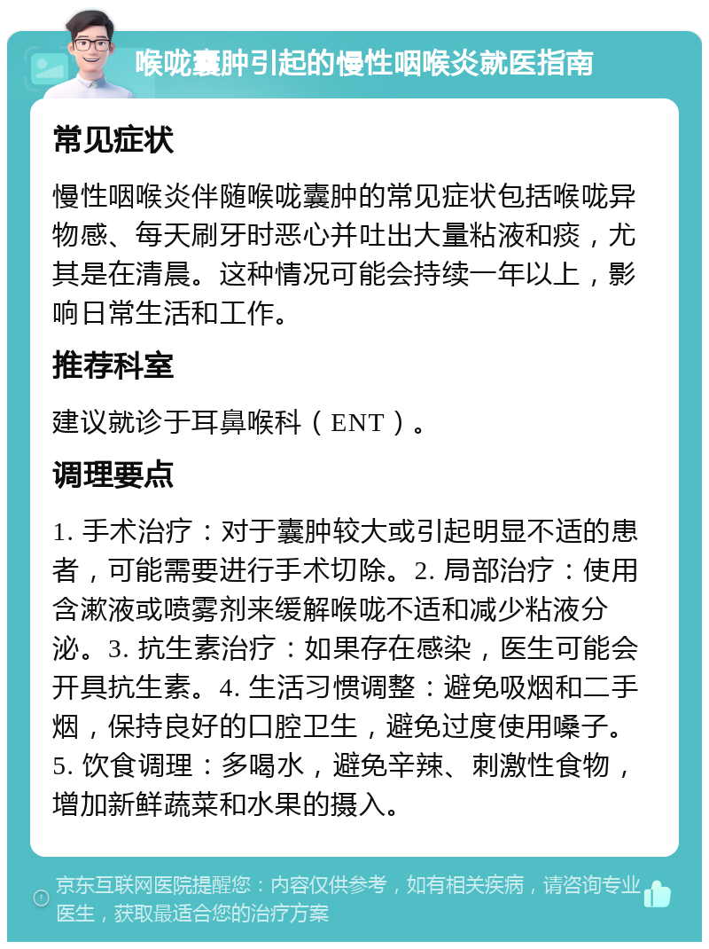 喉咙囊肿引起的慢性咽喉炎就医指南 常见症状 慢性咽喉炎伴随喉咙囊肿的常见症状包括喉咙异物感、每天刷牙时恶心并吐出大量粘液和痰，尤其是在清晨。这种情况可能会持续一年以上，影响日常生活和工作。 推荐科室 建议就诊于耳鼻喉科（ENT）。 调理要点 1. 手术治疗：对于囊肿较大或引起明显不适的患者，可能需要进行手术切除。2. 局部治疗：使用含漱液或喷雾剂来缓解喉咙不适和减少粘液分泌。3. 抗生素治疗：如果存在感染，医生可能会开具抗生素。4. 生活习惯调整：避免吸烟和二手烟，保持良好的口腔卫生，避免过度使用嗓子。5. 饮食调理：多喝水，避免辛辣、刺激性食物，增加新鲜蔬菜和水果的摄入。