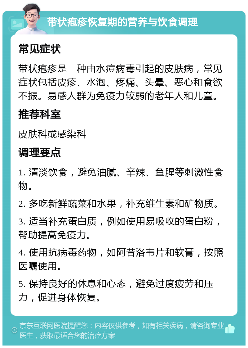 带状疱疹恢复期的营养与饮食调理 常见症状 带状疱疹是一种由水痘病毒引起的皮肤病，常见症状包括皮疹、水泡、疼痛、头晕、恶心和食欲不振。易感人群为免疫力较弱的老年人和儿童。 推荐科室 皮肤科或感染科 调理要点 1. 清淡饮食，避免油腻、辛辣、鱼腥等刺激性食物。 2. 多吃新鲜蔬菜和水果，补充维生素和矿物质。 3. 适当补充蛋白质，例如使用易吸收的蛋白粉，帮助提高免疫力。 4. 使用抗病毒药物，如阿昔洛韦片和软膏，按照医嘱使用。 5. 保持良好的休息和心态，避免过度疲劳和压力，促进身体恢复。