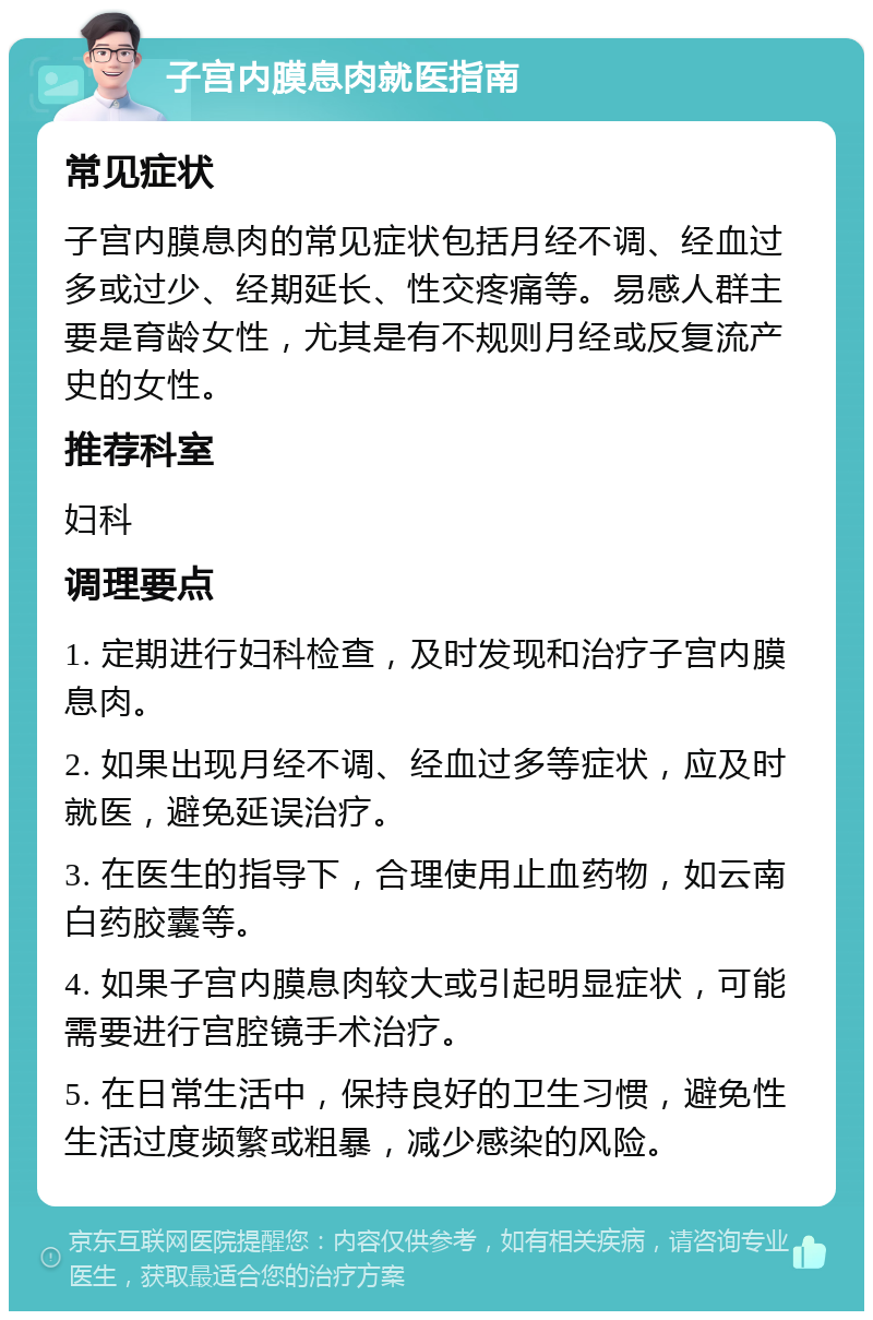 子宫内膜息肉就医指南 常见症状 子宫内膜息肉的常见症状包括月经不调、经血过多或过少、经期延长、性交疼痛等。易感人群主要是育龄女性，尤其是有不规则月经或反复流产史的女性。 推荐科室 妇科 调理要点 1. 定期进行妇科检查，及时发现和治疗子宫内膜息肉。 2. 如果出现月经不调、经血过多等症状，应及时就医，避免延误治疗。 3. 在医生的指导下，合理使用止血药物，如云南白药胶囊等。 4. 如果子宫内膜息肉较大或引起明显症状，可能需要进行宫腔镜手术治疗。 5. 在日常生活中，保持良好的卫生习惯，避免性生活过度频繁或粗暴，减少感染的风险。