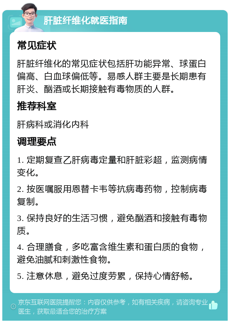 肝脏纤维化就医指南 常见症状 肝脏纤维化的常见症状包括肝功能异常、球蛋白偏高、白血球偏低等。易感人群主要是长期患有肝炎、酗酒或长期接触有毒物质的人群。 推荐科室 肝病科或消化内科 调理要点 1. 定期复查乙肝病毒定量和肝脏彩超，监测病情变化。 2. 按医嘱服用恩替卡韦等抗病毒药物，控制病毒复制。 3. 保持良好的生活习惯，避免酗酒和接触有毒物质。 4. 合理膳食，多吃富含维生素和蛋白质的食物，避免油腻和刺激性食物。 5. 注意休息，避免过度劳累，保持心情舒畅。