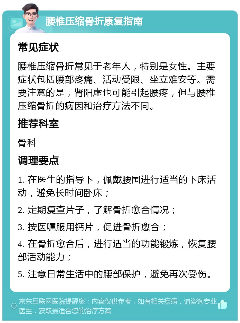 腰椎压缩骨折康复指南 常见症状 腰椎压缩骨折常见于老年人，特别是女性。主要症状包括腰部疼痛、活动受限、坐立难安等。需要注意的是，肾阳虚也可能引起腰疼，但与腰椎压缩骨折的病因和治疗方法不同。 推荐科室 骨科 调理要点 1. 在医生的指导下，佩戴腰围进行适当的下床活动，避免长时间卧床； 2. 定期复查片子，了解骨折愈合情况； 3. 按医嘱服用钙片，促进骨折愈合； 4. 在骨折愈合后，进行适当的功能锻炼，恢复腰部活动能力； 5. 注意日常生活中的腰部保护，避免再次受伤。