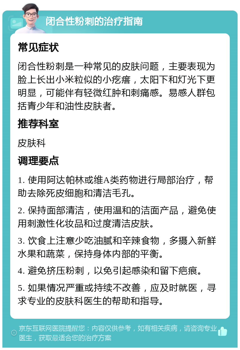 闭合性粉刺的治疗指南 常见症状 闭合性粉刺是一种常见的皮肤问题，主要表现为脸上长出小米粒似的小疙瘩，太阳下和灯光下更明显，可能伴有轻微红肿和刺痛感。易感人群包括青少年和油性皮肤者。 推荐科室 皮肤科 调理要点 1. 使用阿达帕林或维A类药物进行局部治疗，帮助去除死皮细胞和清洁毛孔。 2. 保持面部清洁，使用温和的洁面产品，避免使用刺激性化妆品和过度清洁皮肤。 3. 饮食上注意少吃油腻和辛辣食物，多摄入新鲜水果和蔬菜，保持身体内部的平衡。 4. 避免挤压粉刺，以免引起感染和留下疤痕。 5. 如果情况严重或持续不改善，应及时就医，寻求专业的皮肤科医生的帮助和指导。