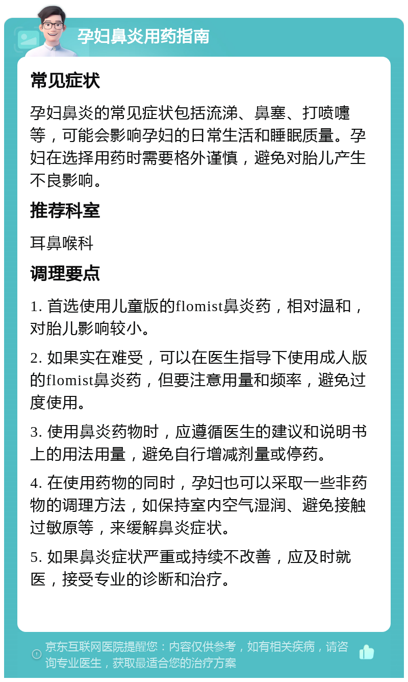 孕妇鼻炎用药指南 常见症状 孕妇鼻炎的常见症状包括流涕、鼻塞、打喷嚏等，可能会影响孕妇的日常生活和睡眠质量。孕妇在选择用药时需要格外谨慎，避免对胎儿产生不良影响。 推荐科室 耳鼻喉科 调理要点 1. 首选使用儿童版的flomist鼻炎药，相对温和，对胎儿影响较小。 2. 如果实在难受，可以在医生指导下使用成人版的flomist鼻炎药，但要注意用量和频率，避免过度使用。 3. 使用鼻炎药物时，应遵循医生的建议和说明书上的用法用量，避免自行增减剂量或停药。 4. 在使用药物的同时，孕妇也可以采取一些非药物的调理方法，如保持室内空气湿润、避免接触过敏原等，来缓解鼻炎症状。 5. 如果鼻炎症状严重或持续不改善，应及时就医，接受专业的诊断和治疗。