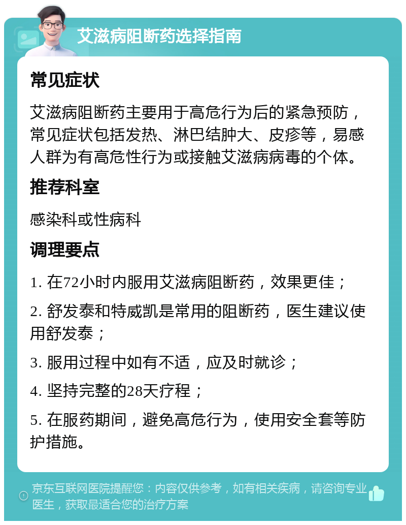 艾滋病阻断药选择指南 常见症状 艾滋病阻断药主要用于高危行为后的紧急预防，常见症状包括发热、淋巴结肿大、皮疹等，易感人群为有高危性行为或接触艾滋病病毒的个体。 推荐科室 感染科或性病科 调理要点 1. 在72小时内服用艾滋病阻断药，效果更佳； 2. 舒发泰和特威凯是常用的阻断药，医生建议使用舒发泰； 3. 服用过程中如有不适，应及时就诊； 4. 坚持完整的28天疗程； 5. 在服药期间，避免高危行为，使用安全套等防护措施。