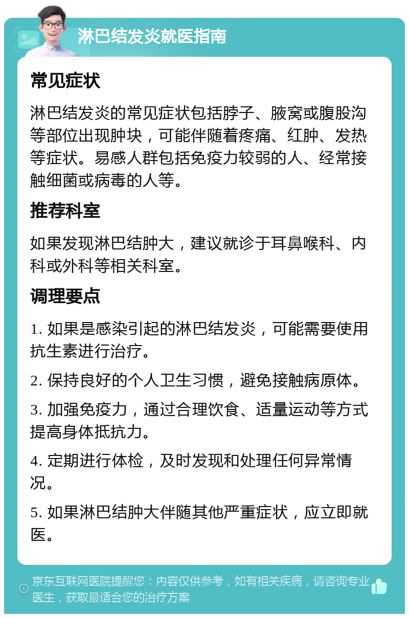 淋巴结发炎就医指南 常见症状 淋巴结发炎的常见症状包括脖子、腋窝或腹股沟等部位出现肿块，可能伴随着疼痛、红肿、发热等症状。易感人群包括免疫力较弱的人、经常接触细菌或病毒的人等。 推荐科室 如果发现淋巴结肿大，建议就诊于耳鼻喉科、内科或外科等相关科室。 调理要点 1. 如果是感染引起的淋巴结发炎，可能需要使用抗生素进行治疗。 2. 保持良好的个人卫生习惯，避免接触病原体。 3. 加强免疫力，通过合理饮食、适量运动等方式提高身体抵抗力。 4. 定期进行体检，及时发现和处理任何异常情况。 5. 如果淋巴结肿大伴随其他严重症状，应立即就医。