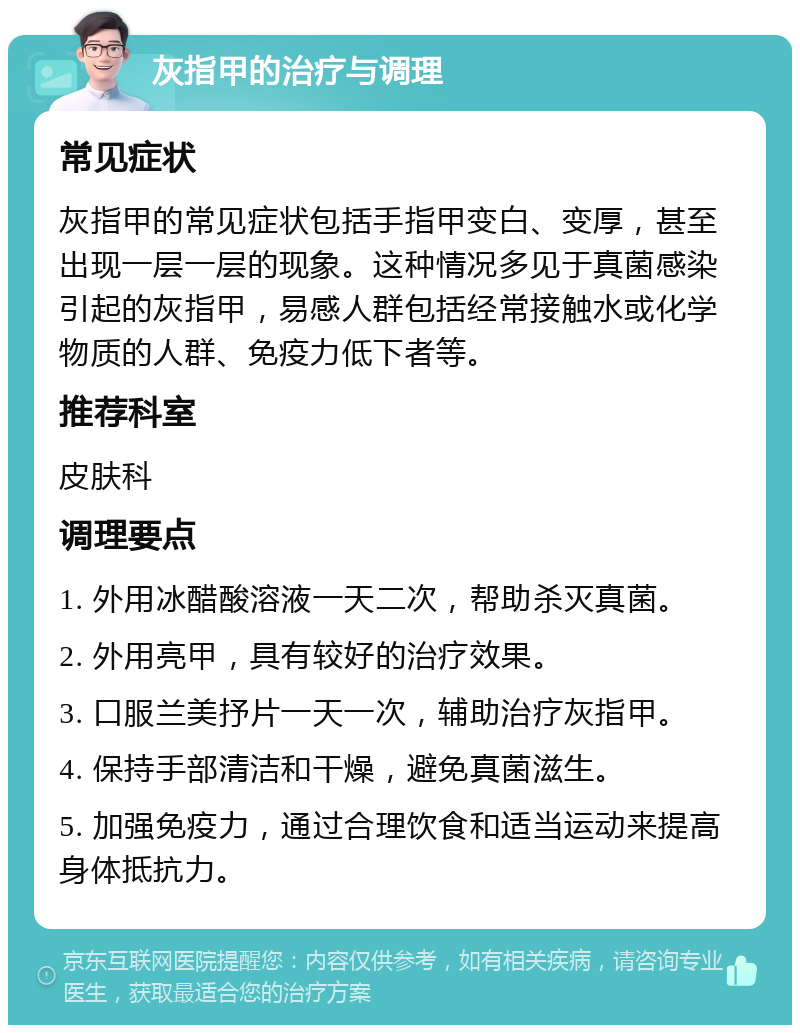 灰指甲的治疗与调理 常见症状 灰指甲的常见症状包括手指甲变白、变厚，甚至出现一层一层的现象。这种情况多见于真菌感染引起的灰指甲，易感人群包括经常接触水或化学物质的人群、免疫力低下者等。 推荐科室 皮肤科 调理要点 1. 外用冰醋酸溶液一天二次，帮助杀灭真菌。 2. 外用亮甲，具有较好的治疗效果。 3. 口服兰美抒片一天一次，辅助治疗灰指甲。 4. 保持手部清洁和干燥，避免真菌滋生。 5. 加强免疫力，通过合理饮食和适当运动来提高身体抵抗力。