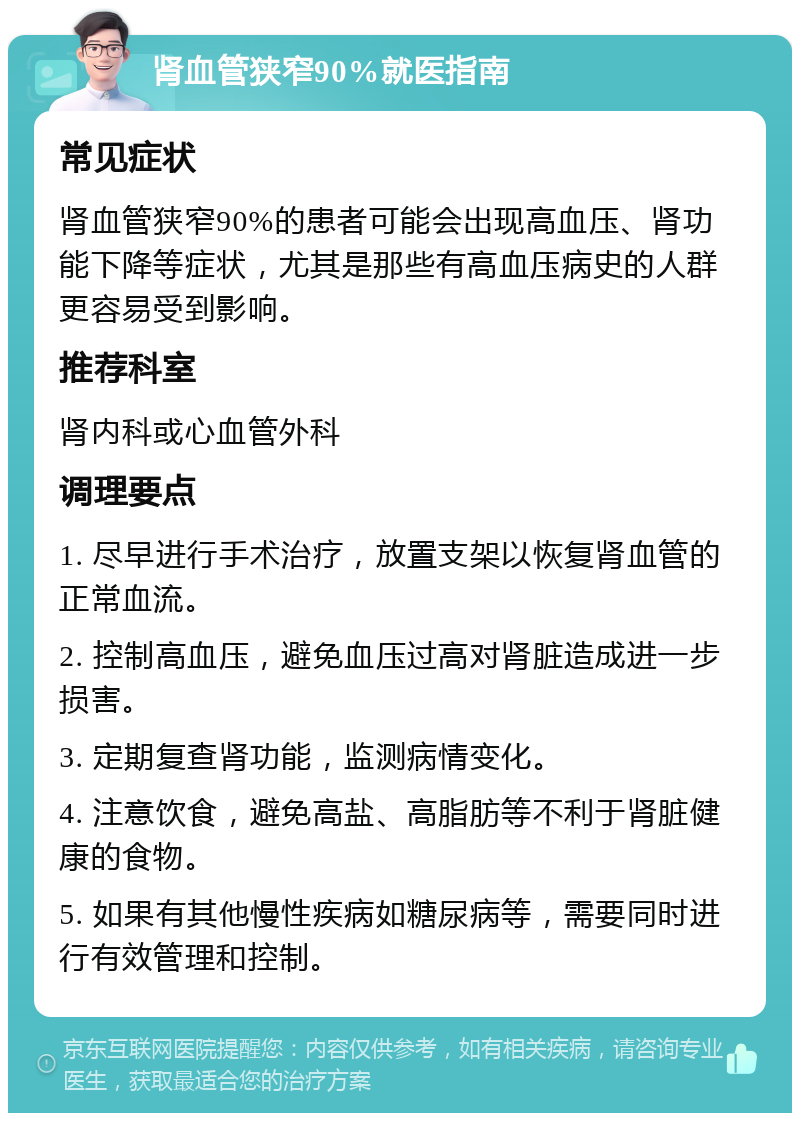 肾血管狭窄90%就医指南 常见症状 肾血管狭窄90%的患者可能会出现高血压、肾功能下降等症状，尤其是那些有高血压病史的人群更容易受到影响。 推荐科室 肾内科或心血管外科 调理要点 1. 尽早进行手术治疗，放置支架以恢复肾血管的正常血流。 2. 控制高血压，避免血压过高对肾脏造成进一步损害。 3. 定期复查肾功能，监测病情变化。 4. 注意饮食，避免高盐、高脂肪等不利于肾脏健康的食物。 5. 如果有其他慢性疾病如糖尿病等，需要同时进行有效管理和控制。