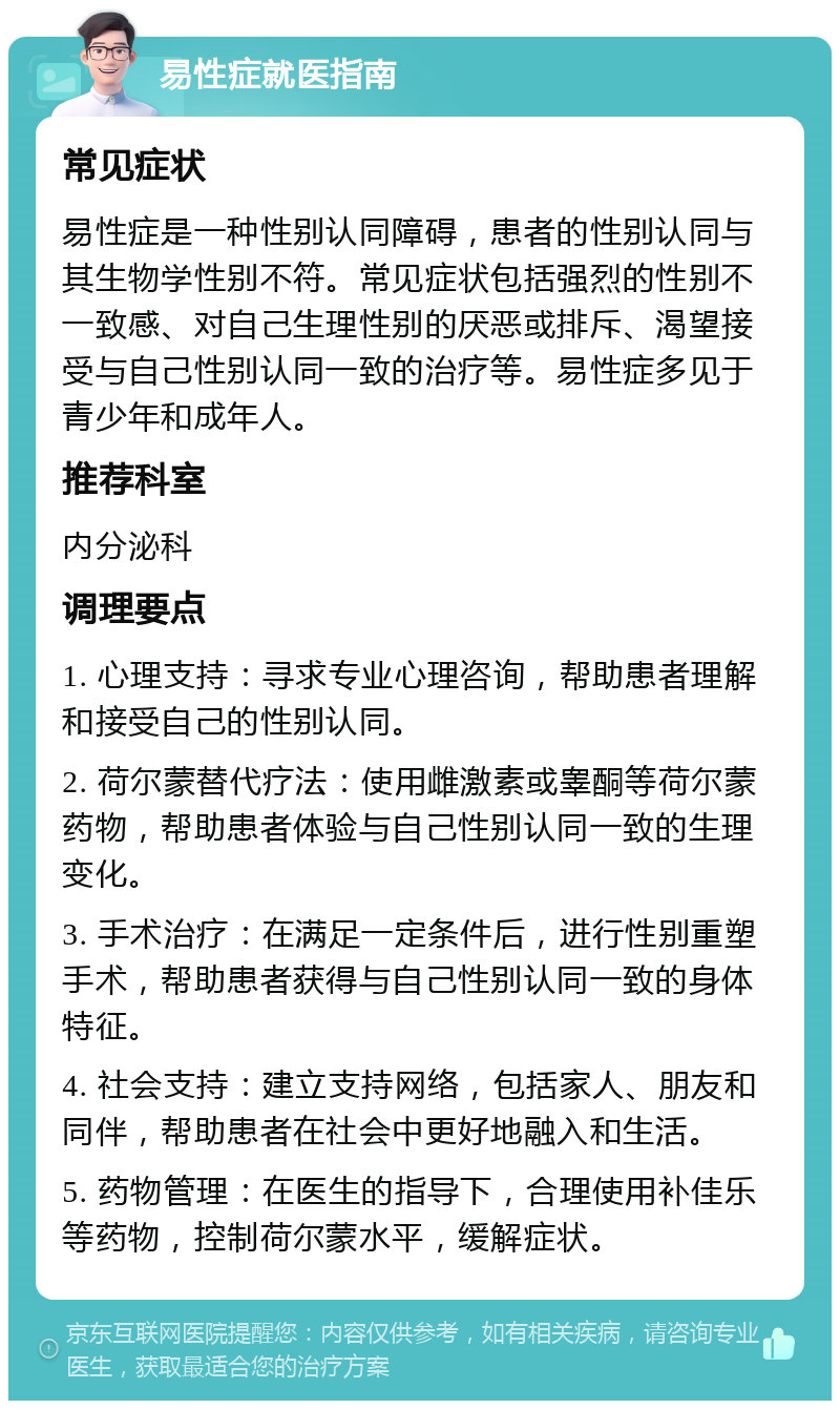 易性症就医指南 常见症状 易性症是一种性别认同障碍，患者的性别认同与其生物学性别不符。常见症状包括强烈的性别不一致感、对自己生理性别的厌恶或排斥、渴望接受与自己性别认同一致的治疗等。易性症多见于青少年和成年人。 推荐科室 内分泌科 调理要点 1. 心理支持：寻求专业心理咨询，帮助患者理解和接受自己的性别认同。 2. 荷尔蒙替代疗法：使用雌激素或睾酮等荷尔蒙药物，帮助患者体验与自己性别认同一致的生理变化。 3. 手术治疗：在满足一定条件后，进行性别重塑手术，帮助患者获得与自己性别认同一致的身体特征。 4. 社会支持：建立支持网络，包括家人、朋友和同伴，帮助患者在社会中更好地融入和生活。 5. 药物管理：在医生的指导下，合理使用补佳乐等药物，控制荷尔蒙水平，缓解症状。