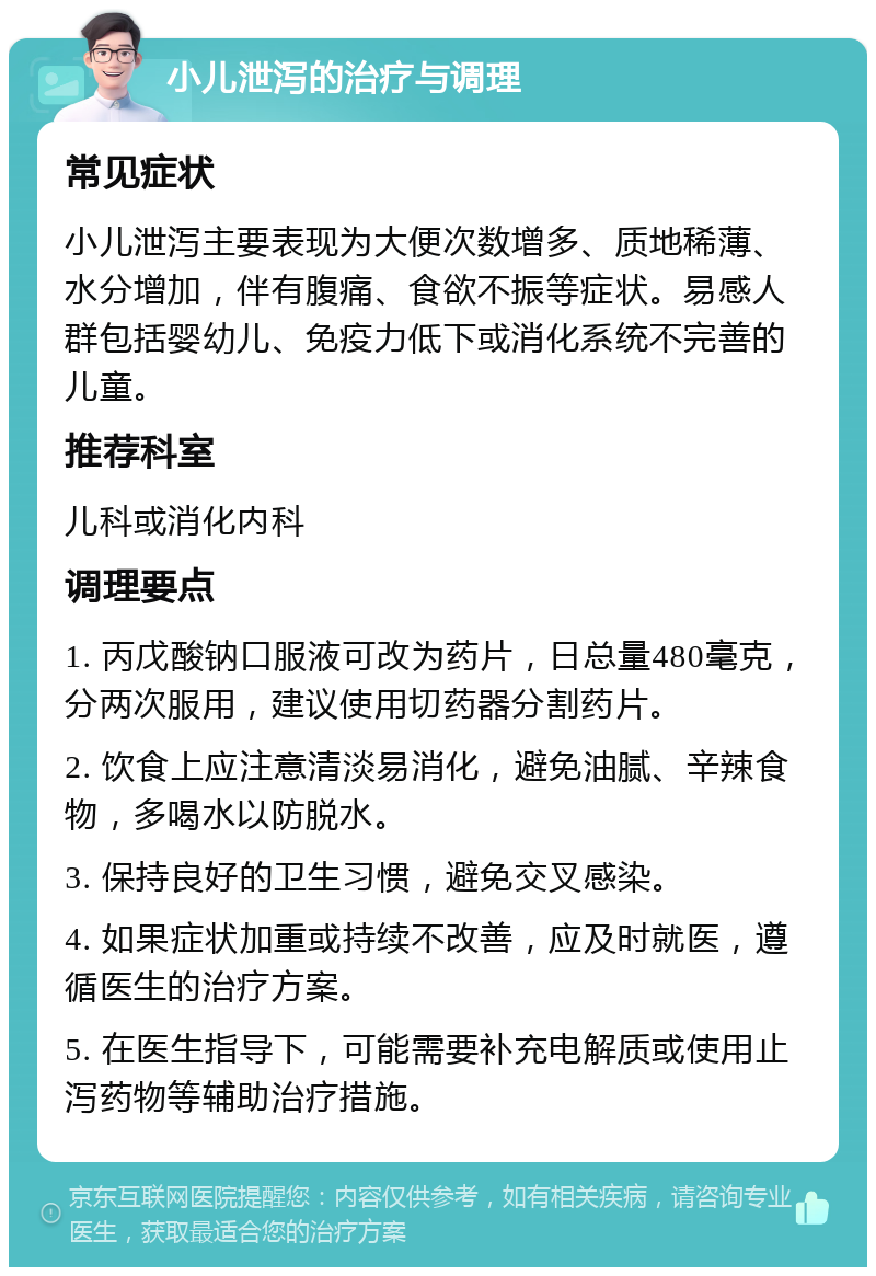 小儿泄泻的治疗与调理 常见症状 小儿泄泻主要表现为大便次数增多、质地稀薄、水分增加，伴有腹痛、食欲不振等症状。易感人群包括婴幼儿、免疫力低下或消化系统不完善的儿童。 推荐科室 儿科或消化内科 调理要点 1. 丙戊酸钠口服液可改为药片，日总量480毫克，分两次服用，建议使用切药器分割药片。 2. 饮食上应注意清淡易消化，避免油腻、辛辣食物，多喝水以防脱水。 3. 保持良好的卫生习惯，避免交叉感染。 4. 如果症状加重或持续不改善，应及时就医，遵循医生的治疗方案。 5. 在医生指导下，可能需要补充电解质或使用止泻药物等辅助治疗措施。