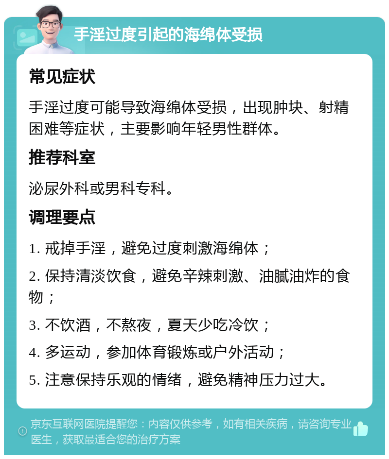 手淫过度引起的海绵体受损 常见症状 手淫过度可能导致海绵体受损，出现肿块、射精困难等症状，主要影响年轻男性群体。 推荐科室 泌尿外科或男科专科。 调理要点 1. 戒掉手淫，避免过度刺激海绵体； 2. 保持清淡饮食，避免辛辣刺激、油腻油炸的食物； 3. 不饮酒，不熬夜，夏天少吃冷饮； 4. 多运动，参加体育锻炼或户外活动； 5. 注意保持乐观的情绪，避免精神压力过大。