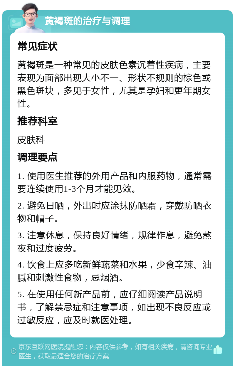 黄褐斑的治疗与调理 常见症状 黄褐斑是一种常见的皮肤色素沉着性疾病，主要表现为面部出现大小不一、形状不规则的棕色或黑色斑块，多见于女性，尤其是孕妇和更年期女性。 推荐科室 皮肤科 调理要点 1. 使用医生推荐的外用产品和内服药物，通常需要连续使用1-3个月才能见效。 2. 避免日晒，外出时应涂抹防晒霜，穿戴防晒衣物和帽子。 3. 注意休息，保持良好情绪，规律作息，避免熬夜和过度疲劳。 4. 饮食上应多吃新鲜蔬菜和水果，少食辛辣、油腻和刺激性食物，忌烟酒。 5. 在使用任何新产品前，应仔细阅读产品说明书，了解禁忌症和注意事项，如出现不良反应或过敏反应，应及时就医处理。