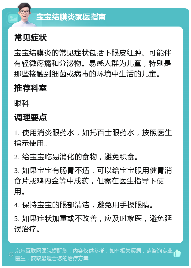 宝宝结膜炎就医指南 常见症状 宝宝结膜炎的常见症状包括下眼皮红肿、可能伴有轻微疼痛和分泌物。易感人群为儿童，特别是那些接触到细菌或病毒的环境中生活的儿童。 推荐科室 眼科 调理要点 1. 使用消炎眼药水，如托百士眼药水，按照医生指示使用。 2. 给宝宝吃易消化的食物，避免积食。 3. 如果宝宝有肠胃不适，可以给宝宝服用健胃消食片或鸡内金等中成药，但需在医生指导下使用。 4. 保持宝宝的眼部清洁，避免用手揉眼睛。 5. 如果症状加重或不改善，应及时就医，避免延误治疗。