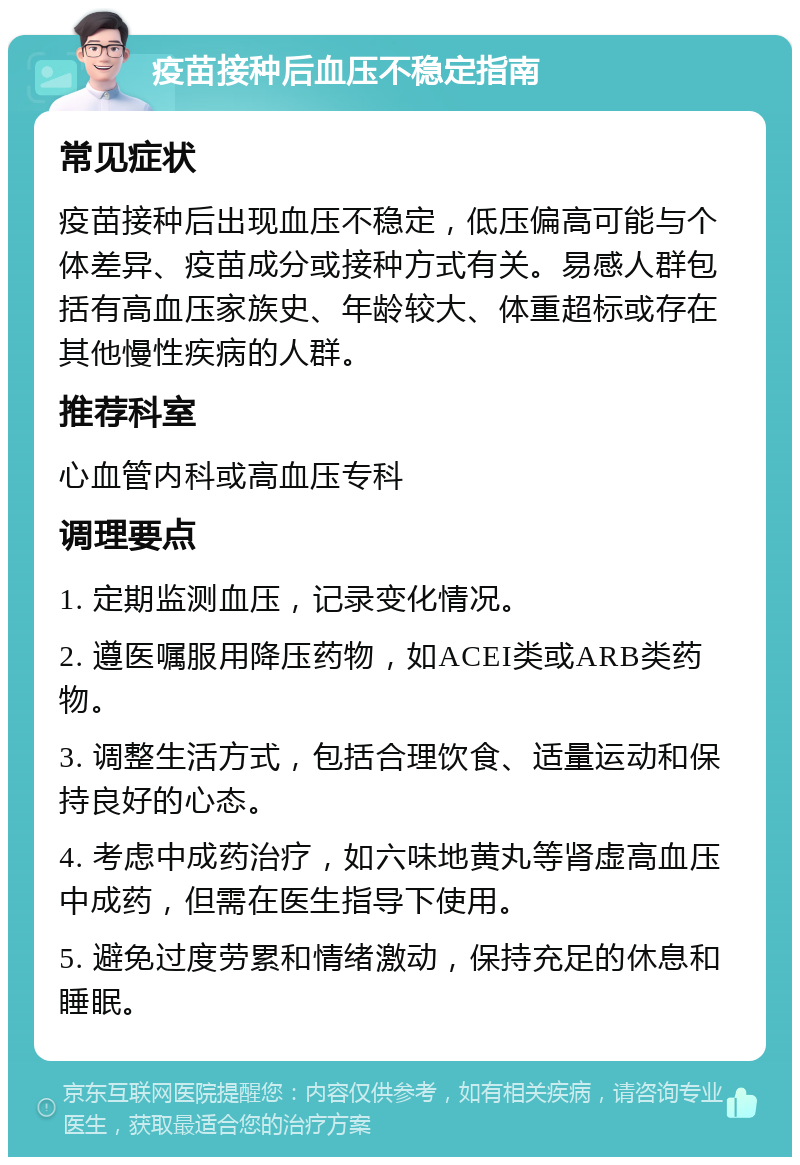 疫苗接种后血压不稳定指南 常见症状 疫苗接种后出现血压不稳定，低压偏高可能与个体差异、疫苗成分或接种方式有关。易感人群包括有高血压家族史、年龄较大、体重超标或存在其他慢性疾病的人群。 推荐科室 心血管内科或高血压专科 调理要点 1. 定期监测血压，记录变化情况。 2. 遵医嘱服用降压药物，如ACEI类或ARB类药物。 3. 调整生活方式，包括合理饮食、适量运动和保持良好的心态。 4. 考虑中成药治疗，如六味地黄丸等肾虚高血压中成药，但需在医生指导下使用。 5. 避免过度劳累和情绪激动，保持充足的休息和睡眠。