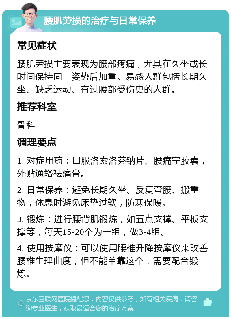 腰肌劳损的治疗与日常保养 常见症状 腰肌劳损主要表现为腰部疼痛，尤其在久坐或长时间保持同一姿势后加重。易感人群包括长期久坐、缺乏运动、有过腰部受伤史的人群。 推荐科室 骨科 调理要点 1. 对症用药：口服洛索洛芬钠片、腰痛宁胶囊，外贴通络祛痛膏。 2. 日常保养：避免长期久坐、反复弯腰、搬重物，休息时避免床垫过软，防寒保暖。 3. 锻炼：进行腰背肌锻炼，如五点支撑、平板支撑等，每天15-20个为一组，做3-4组。 4. 使用按摩仪：可以使用腰椎升降按摩仪来改善腰椎生理曲度，但不能单靠这个，需要配合锻炼。