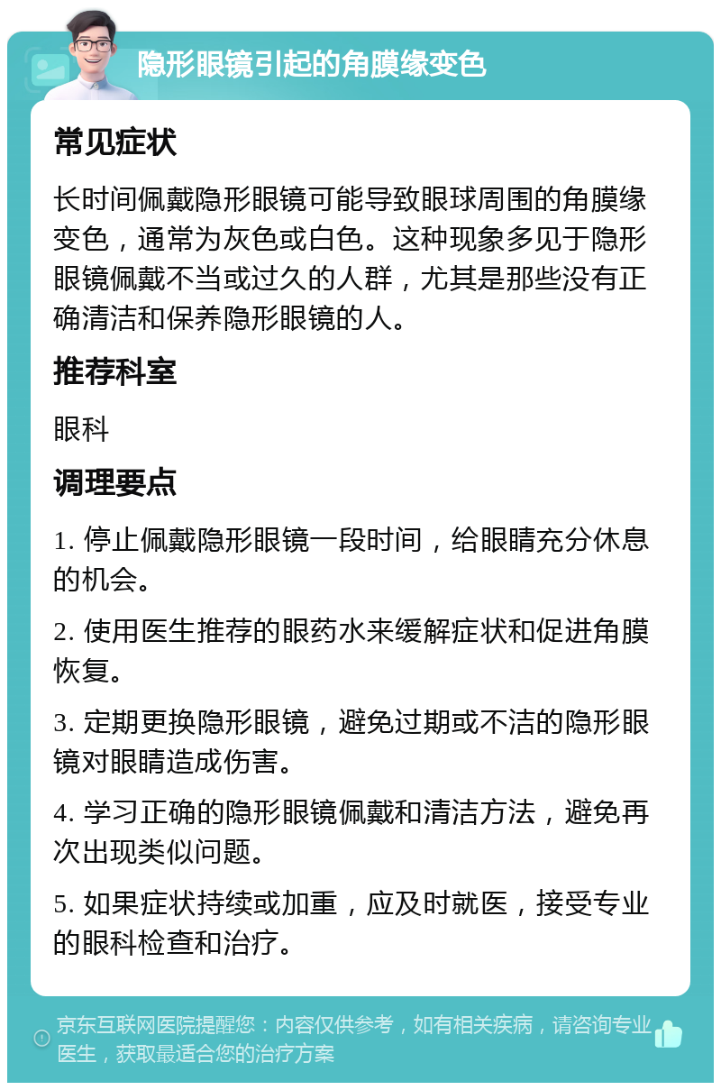 隐形眼镜引起的角膜缘变色 常见症状 长时间佩戴隐形眼镜可能导致眼球周围的角膜缘变色，通常为灰色或白色。这种现象多见于隐形眼镜佩戴不当或过久的人群，尤其是那些没有正确清洁和保养隐形眼镜的人。 推荐科室 眼科 调理要点 1. 停止佩戴隐形眼镜一段时间，给眼睛充分休息的机会。 2. 使用医生推荐的眼药水来缓解症状和促进角膜恢复。 3. 定期更换隐形眼镜，避免过期或不洁的隐形眼镜对眼睛造成伤害。 4. 学习正确的隐形眼镜佩戴和清洁方法，避免再次出现类似问题。 5. 如果症状持续或加重，应及时就医，接受专业的眼科检查和治疗。