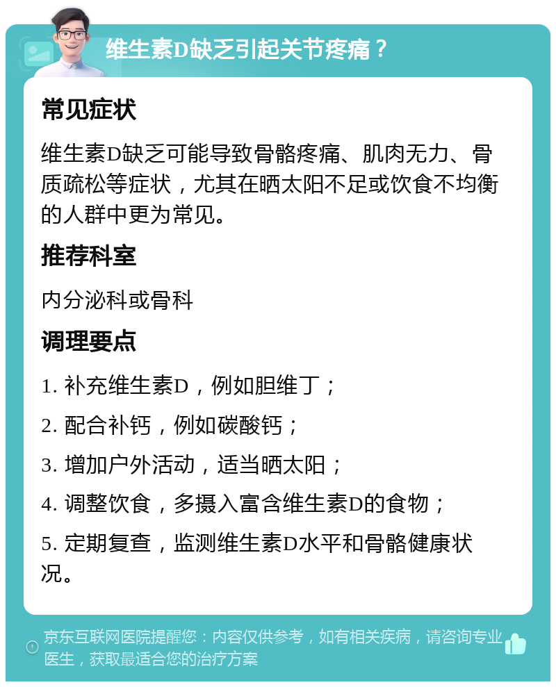 维生素D缺乏引起关节疼痛？ 常见症状 维生素D缺乏可能导致骨骼疼痛、肌肉无力、骨质疏松等症状，尤其在晒太阳不足或饮食不均衡的人群中更为常见。 推荐科室 内分泌科或骨科 调理要点 1. 补充维生素D，例如胆维丁； 2. 配合补钙，例如碳酸钙； 3. 增加户外活动，适当晒太阳； 4. 调整饮食，多摄入富含维生素D的食物； 5. 定期复查，监测维生素D水平和骨骼健康状况。