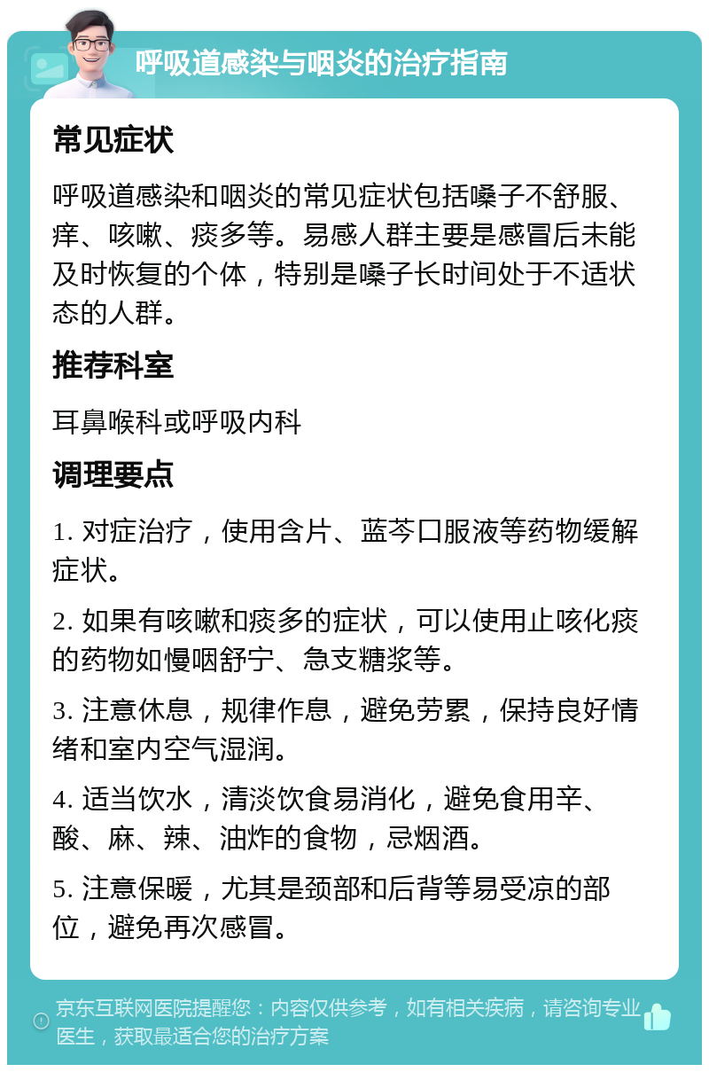 呼吸道感染与咽炎的治疗指南 常见症状 呼吸道感染和咽炎的常见症状包括嗓子不舒服、痒、咳嗽、痰多等。易感人群主要是感冒后未能及时恢复的个体，特别是嗓子长时间处于不适状态的人群。 推荐科室 耳鼻喉科或呼吸内科 调理要点 1. 对症治疗，使用含片、蓝芩口服液等药物缓解症状。 2. 如果有咳嗽和痰多的症状，可以使用止咳化痰的药物如慢咽舒宁、急支糖浆等。 3. 注意休息，规律作息，避免劳累，保持良好情绪和室内空气湿润。 4. 适当饮水，清淡饮食易消化，避免食用辛、酸、麻、辣、油炸的食物，忌烟酒。 5. 注意保暖，尤其是颈部和后背等易受凉的部位，避免再次感冒。