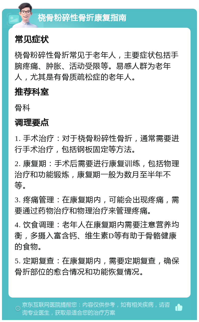 桡骨粉碎性骨折康复指南 常见症状 桡骨粉碎性骨折常见于老年人，主要症状包括手腕疼痛、肿胀、活动受限等。易感人群为老年人，尤其是有骨质疏松症的老年人。 推荐科室 骨科 调理要点 1. 手术治疗：对于桡骨粉碎性骨折，通常需要进行手术治疗，包括钢板固定等方法。 2. 康复期：手术后需要进行康复训练，包括物理治疗和功能锻炼，康复期一般为数月至半年不等。 3. 疼痛管理：在康复期内，可能会出现疼痛，需要通过药物治疗和物理治疗来管理疼痛。 4. 饮食调理：老年人在康复期内需要注意营养均衡，多摄入富含钙、维生素D等有助于骨骼健康的食物。 5. 定期复查：在康复期内，需要定期复查，确保骨折部位的愈合情况和功能恢复情况。