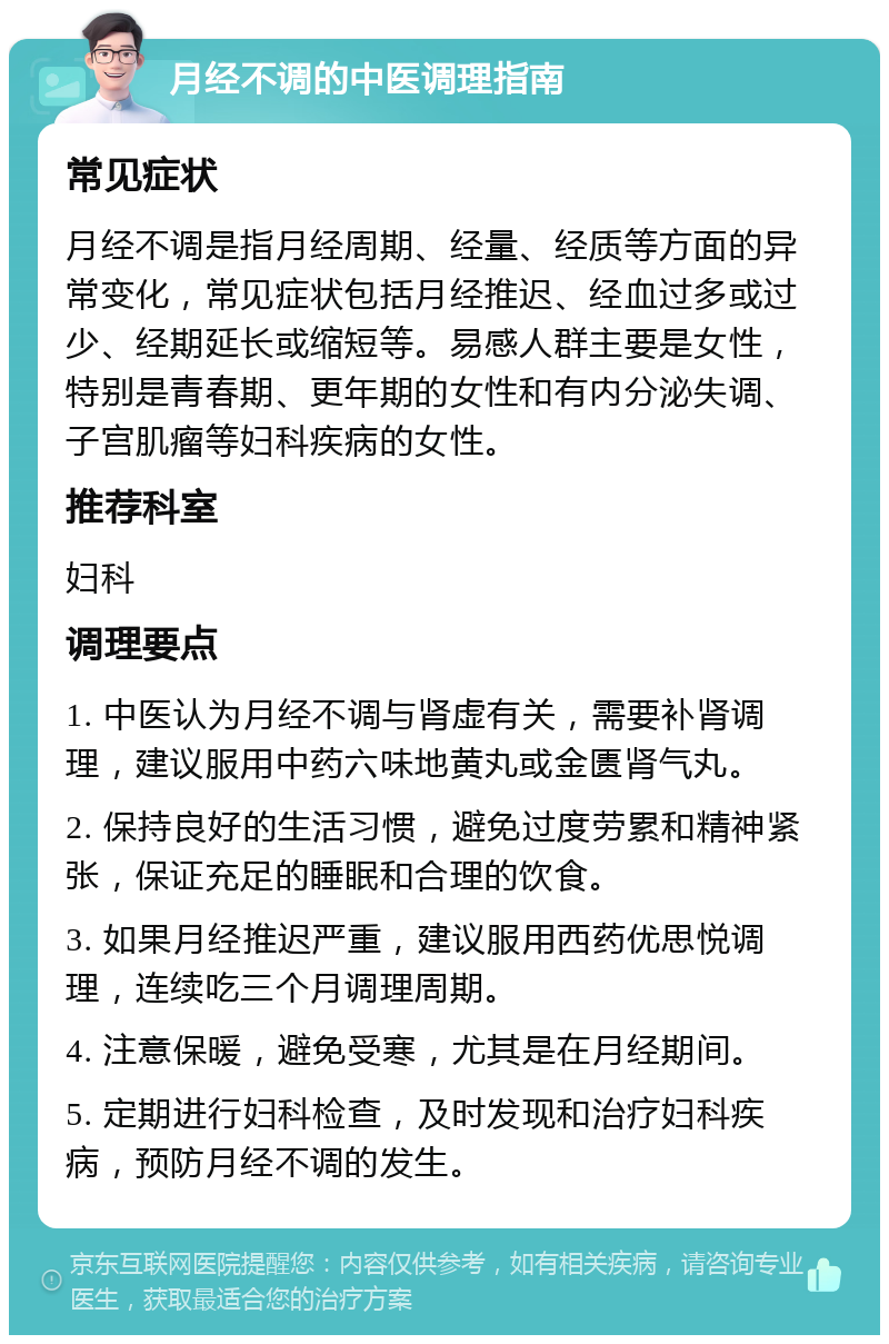 月经不调的中医调理指南 常见症状 月经不调是指月经周期、经量、经质等方面的异常变化，常见症状包括月经推迟、经血过多或过少、经期延长或缩短等。易感人群主要是女性，特别是青春期、更年期的女性和有内分泌失调、子宫肌瘤等妇科疾病的女性。 推荐科室 妇科 调理要点 1. 中医认为月经不调与肾虚有关，需要补肾调理，建议服用中药六味地黄丸或金匮肾气丸。 2. 保持良好的生活习惯，避免过度劳累和精神紧张，保证充足的睡眠和合理的饮食。 3. 如果月经推迟严重，建议服用西药优思悦调理，连续吃三个月调理周期。 4. 注意保暖，避免受寒，尤其是在月经期间。 5. 定期进行妇科检查，及时发现和治疗妇科疾病，预防月经不调的发生。