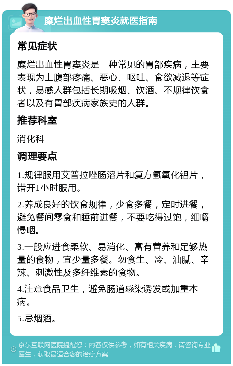 糜烂出血性胃窦炎就医指南 常见症状 糜烂出血性胃窦炎是一种常见的胃部疾病，主要表现为上腹部疼痛、恶心、呕吐、食欲减退等症状，易感人群包括长期吸烟、饮酒、不规律饮食者以及有胃部疾病家族史的人群。 推荐科室 消化科 调理要点 1.规律服用艾普拉唑肠溶片和复方氢氧化铝片，错开1小时服用。 2.养成良好的饮食规律，少食多餐，定时进餐，避免餐间零食和睡前进餐，不要吃得过饱，细嚼慢咽。 3.一般应进食柔软、易消化、富有营养和足够热量的食物，宜少量多餐。勿食生、冷、油腻、辛辣、刺激性及多纤维素的食物。 4.注意食品卫生，避免肠道感染诱发或加重本病。 5.忌烟酒。