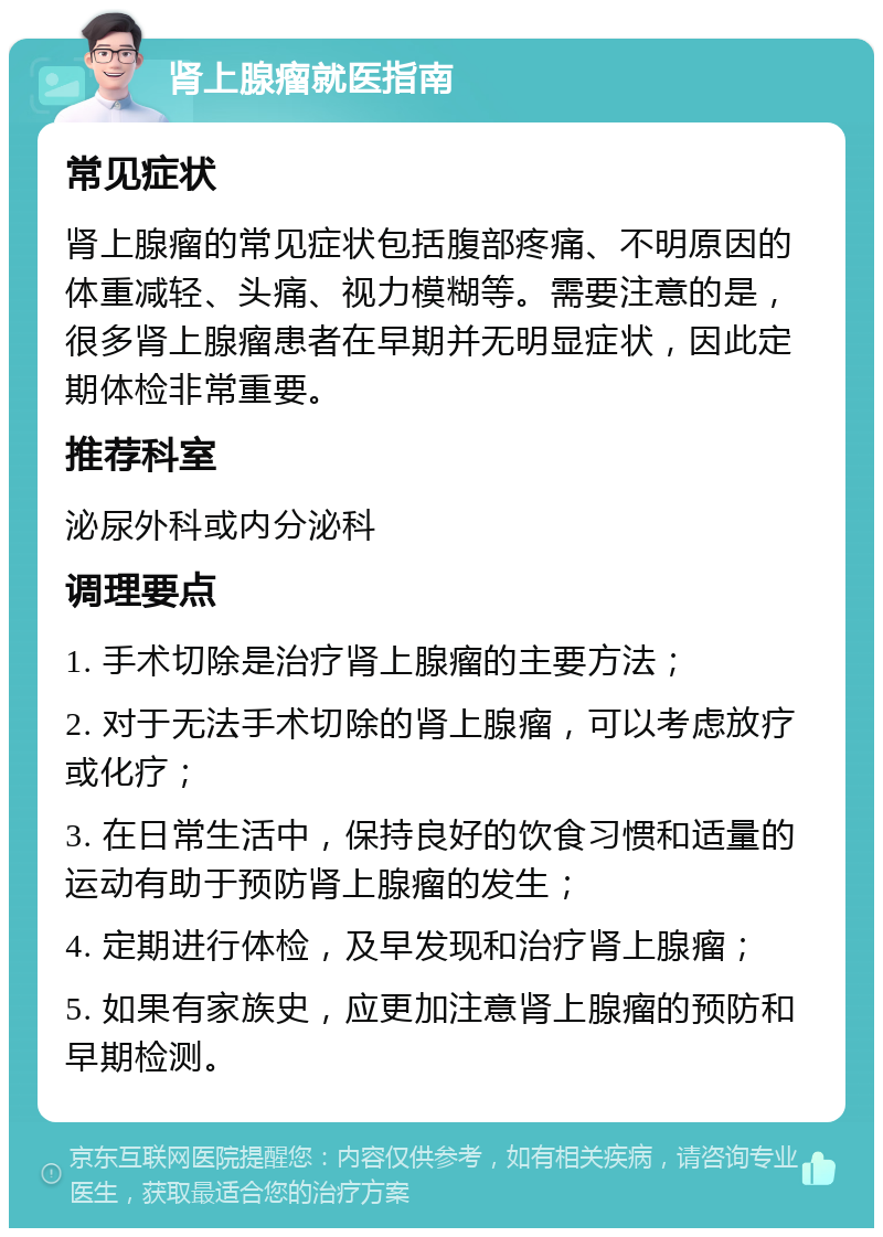 肾上腺瘤就医指南 常见症状 肾上腺瘤的常见症状包括腹部疼痛、不明原因的体重减轻、头痛、视力模糊等。需要注意的是，很多肾上腺瘤患者在早期并无明显症状，因此定期体检非常重要。 推荐科室 泌尿外科或内分泌科 调理要点 1. 手术切除是治疗肾上腺瘤的主要方法； 2. 对于无法手术切除的肾上腺瘤，可以考虑放疗或化疗； 3. 在日常生活中，保持良好的饮食习惯和适量的运动有助于预防肾上腺瘤的发生； 4. 定期进行体检，及早发现和治疗肾上腺瘤； 5. 如果有家族史，应更加注意肾上腺瘤的预防和早期检测。