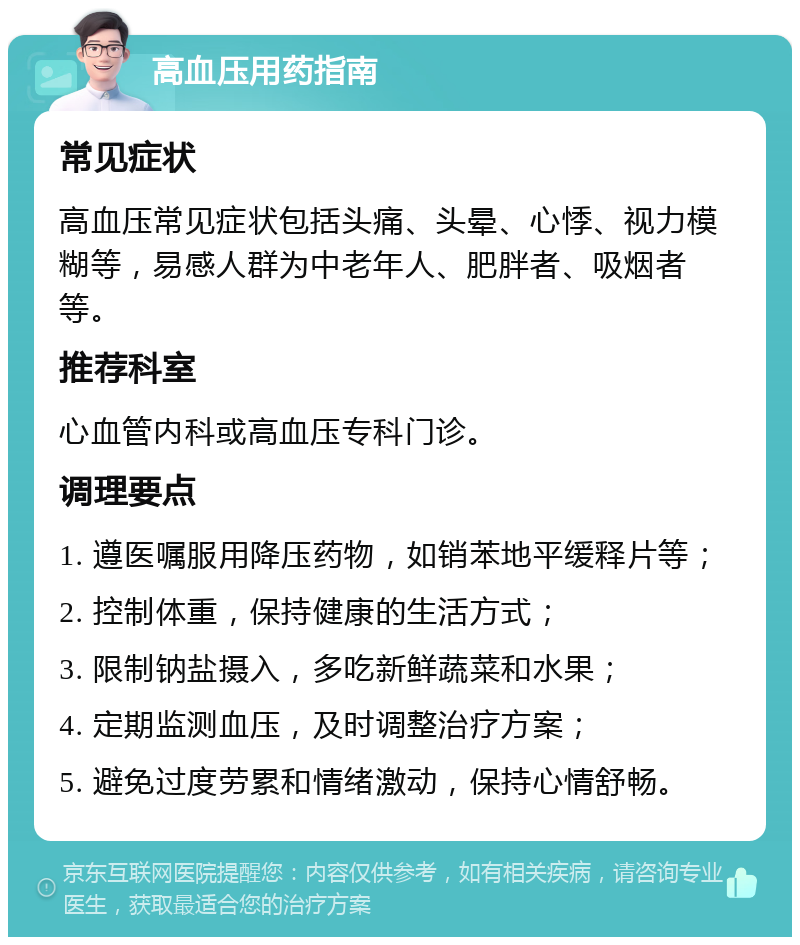 高血压用药指南 常见症状 高血压常见症状包括头痛、头晕、心悸、视力模糊等，易感人群为中老年人、肥胖者、吸烟者等。 推荐科室 心血管内科或高血压专科门诊。 调理要点 1. 遵医嘱服用降压药物，如销苯地平缓释片等； 2. 控制体重，保持健康的生活方式； 3. 限制钠盐摄入，多吃新鲜蔬菜和水果； 4. 定期监测血压，及时调整治疗方案； 5. 避免过度劳累和情绪激动，保持心情舒畅。