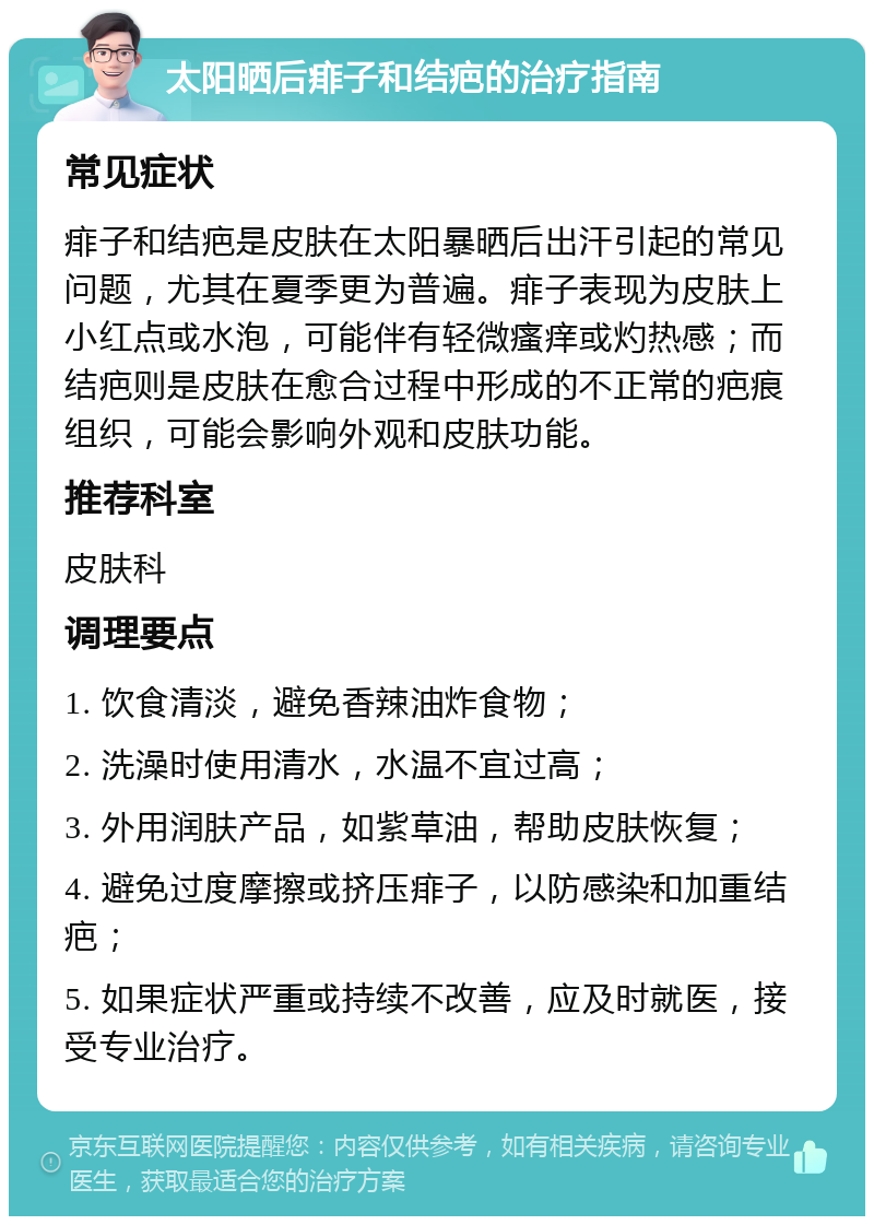 太阳晒后痱子和结疤的治疗指南 常见症状 痱子和结疤是皮肤在太阳暴晒后出汗引起的常见问题，尤其在夏季更为普遍。痱子表现为皮肤上小红点或水泡，可能伴有轻微瘙痒或灼热感；而结疤则是皮肤在愈合过程中形成的不正常的疤痕组织，可能会影响外观和皮肤功能。 推荐科室 皮肤科 调理要点 1. 饮食清淡，避免香辣油炸食物； 2. 洗澡时使用清水，水温不宜过高； 3. 外用润肤产品，如紫草油，帮助皮肤恢复； 4. 避免过度摩擦或挤压痱子，以防感染和加重结疤； 5. 如果症状严重或持续不改善，应及时就医，接受专业治疗。