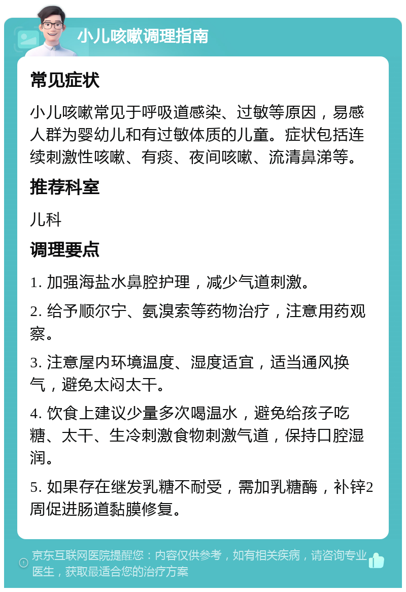 小儿咳嗽调理指南 常见症状 小儿咳嗽常见于呼吸道感染、过敏等原因，易感人群为婴幼儿和有过敏体质的儿童。症状包括连续刺激性咳嗽、有痰、夜间咳嗽、流清鼻涕等。 推荐科室 儿科 调理要点 1. 加强海盐水鼻腔护理，减少气道刺激。 2. 给予顺尔宁、氨溴索等药物治疗，注意用药观察。 3. 注意屋内环境温度、湿度适宜，适当通风换气，避免太闷太干。 4. 饮食上建议少量多次喝温水，避免给孩子吃糖、太干、生冷刺激食物刺激气道，保持口腔湿润。 5. 如果存在继发乳糖不耐受，需加乳糖酶，补锌2周促进肠道黏膜修复。