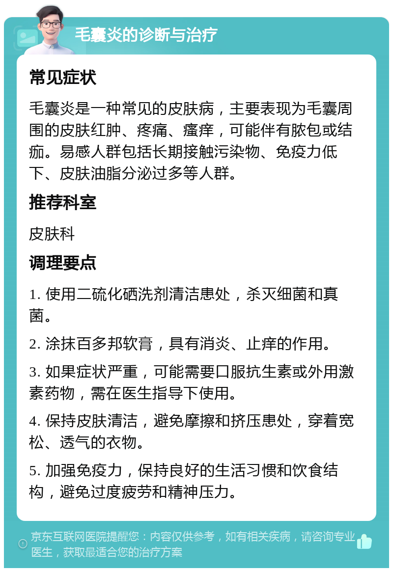 毛囊炎的诊断与治疗 常见症状 毛囊炎是一种常见的皮肤病，主要表现为毛囊周围的皮肤红肿、疼痛、瘙痒，可能伴有脓包或结痂。易感人群包括长期接触污染物、免疫力低下、皮肤油脂分泌过多等人群。 推荐科室 皮肤科 调理要点 1. 使用二硫化硒洗剂清洁患处，杀灭细菌和真菌。 2. 涂抹百多邦软膏，具有消炎、止痒的作用。 3. 如果症状严重，可能需要口服抗生素或外用激素药物，需在医生指导下使用。 4. 保持皮肤清洁，避免摩擦和挤压患处，穿着宽松、透气的衣物。 5. 加强免疫力，保持良好的生活习惯和饮食结构，避免过度疲劳和精神压力。