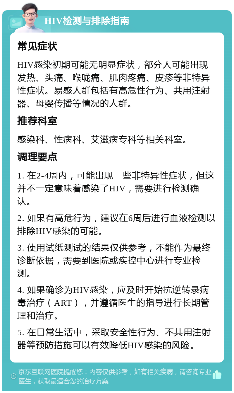 HIV检测与排除指南 常见症状 HIV感染初期可能无明显症状，部分人可能出现发热、头痛、喉咙痛、肌肉疼痛、皮疹等非特异性症状。易感人群包括有高危性行为、共用注射器、母婴传播等情况的人群。 推荐科室 感染科、性病科、艾滋病专科等相关科室。 调理要点 1. 在2-4周内，可能出现一些非特异性症状，但这并不一定意味着感染了HIV，需要进行检测确认。 2. 如果有高危行为，建议在6周后进行血液检测以排除HIV感染的可能。 3. 使用试纸测试的结果仅供参考，不能作为最终诊断依据，需要到医院或疾控中心进行专业检测。 4. 如果确诊为HIV感染，应及时开始抗逆转录病毒治疗（ART），并遵循医生的指导进行长期管理和治疗。 5. 在日常生活中，采取安全性行为、不共用注射器等预防措施可以有效降低HIV感染的风险。