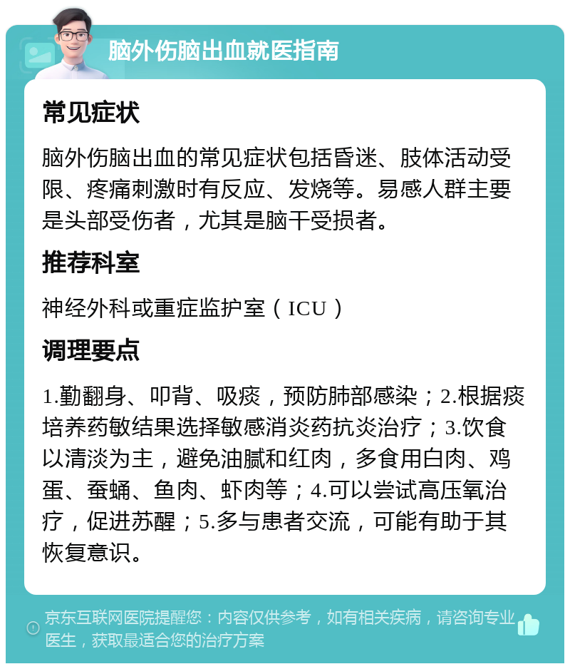 脑外伤脑出血就医指南 常见症状 脑外伤脑出血的常见症状包括昏迷、肢体活动受限、疼痛刺激时有反应、发烧等。易感人群主要是头部受伤者，尤其是脑干受损者。 推荐科室 神经外科或重症监护室（ICU） 调理要点 1.勤翻身、叩背、吸痰，预防肺部感染；2.根据痰培养药敏结果选择敏感消炎药抗炎治疗；3.饮食以清淡为主，避免油腻和红肉，多食用白肉、鸡蛋、蚕蛹、鱼肉、虾肉等；4.可以尝试高压氧治疗，促进苏醒；5.多与患者交流，可能有助于其恢复意识。