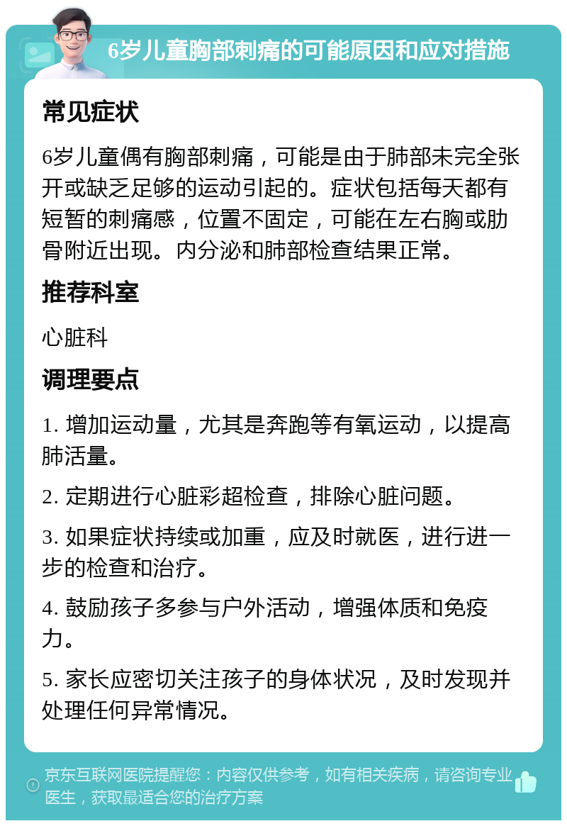 6岁儿童胸部刺痛的可能原因和应对措施 常见症状 6岁儿童偶有胸部刺痛，可能是由于肺部未完全张开或缺乏足够的运动引起的。症状包括每天都有短暂的刺痛感，位置不固定，可能在左右胸或肋骨附近出现。内分泌和肺部检查结果正常。 推荐科室 心脏科 调理要点 1. 增加运动量，尤其是奔跑等有氧运动，以提高肺活量。 2. 定期进行心脏彩超检查，排除心脏问题。 3. 如果症状持续或加重，应及时就医，进行进一步的检查和治疗。 4. 鼓励孩子多参与户外活动，增强体质和免疫力。 5. 家长应密切关注孩子的身体状况，及时发现并处理任何异常情况。