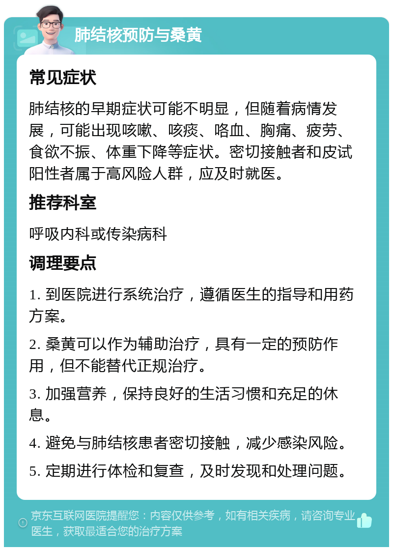 肺结核预防与桑黄 常见症状 肺结核的早期症状可能不明显，但随着病情发展，可能出现咳嗽、咳痰、咯血、胸痛、疲劳、食欲不振、体重下降等症状。密切接触者和皮试阳性者属于高风险人群，应及时就医。 推荐科室 呼吸内科或传染病科 调理要点 1. 到医院进行系统治疗，遵循医生的指导和用药方案。 2. 桑黄可以作为辅助治疗，具有一定的预防作用，但不能替代正规治疗。 3. 加强营养，保持良好的生活习惯和充足的休息。 4. 避免与肺结核患者密切接触，减少感染风险。 5. 定期进行体检和复查，及时发现和处理问题。