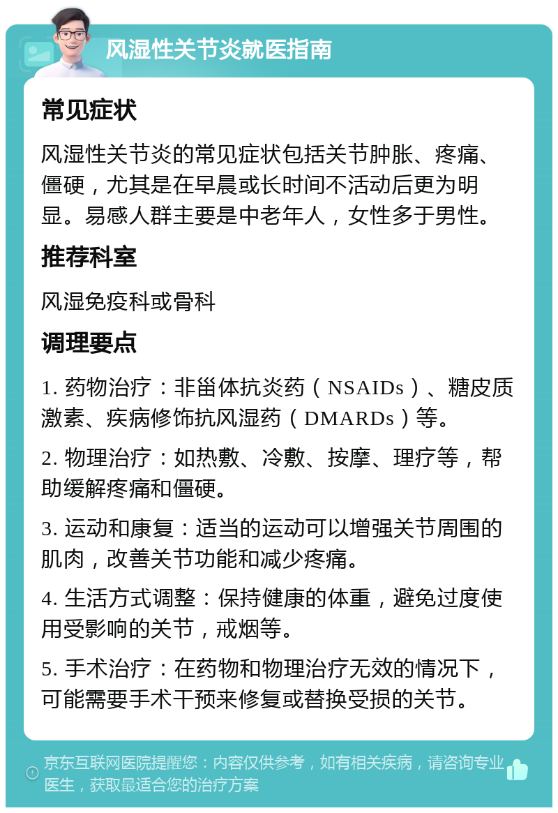 风湿性关节炎就医指南 常见症状 风湿性关节炎的常见症状包括关节肿胀、疼痛、僵硬，尤其是在早晨或长时间不活动后更为明显。易感人群主要是中老年人，女性多于男性。 推荐科室 风湿免疫科或骨科 调理要点 1. 药物治疗：非甾体抗炎药（NSAIDs）、糖皮质激素、疾病修饰抗风湿药（DMARDs）等。 2. 物理治疗：如热敷、冷敷、按摩、理疗等，帮助缓解疼痛和僵硬。 3. 运动和康复：适当的运动可以增强关节周围的肌肉，改善关节功能和减少疼痛。 4. 生活方式调整：保持健康的体重，避免过度使用受影响的关节，戒烟等。 5. 手术治疗：在药物和物理治疗无效的情况下，可能需要手术干预来修复或替换受损的关节。