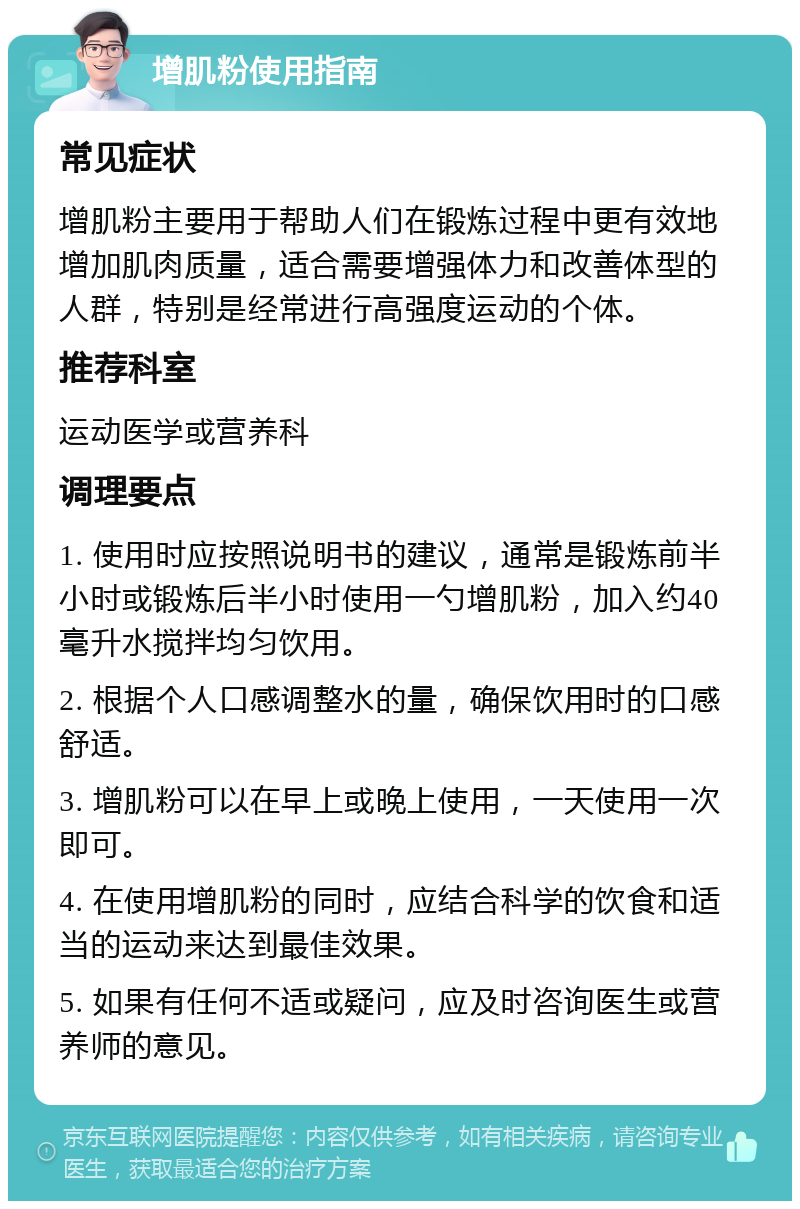 增肌粉使用指南 常见症状 增肌粉主要用于帮助人们在锻炼过程中更有效地增加肌肉质量，适合需要增强体力和改善体型的人群，特别是经常进行高强度运动的个体。 推荐科室 运动医学或营养科 调理要点 1. 使用时应按照说明书的建议，通常是锻炼前半小时或锻炼后半小时使用一勺增肌粉，加入约40毫升水搅拌均匀饮用。 2. 根据个人口感调整水的量，确保饮用时的口感舒适。 3. 增肌粉可以在早上或晚上使用，一天使用一次即可。 4. 在使用增肌粉的同时，应结合科学的饮食和适当的运动来达到最佳效果。 5. 如果有任何不适或疑问，应及时咨询医生或营养师的意见。