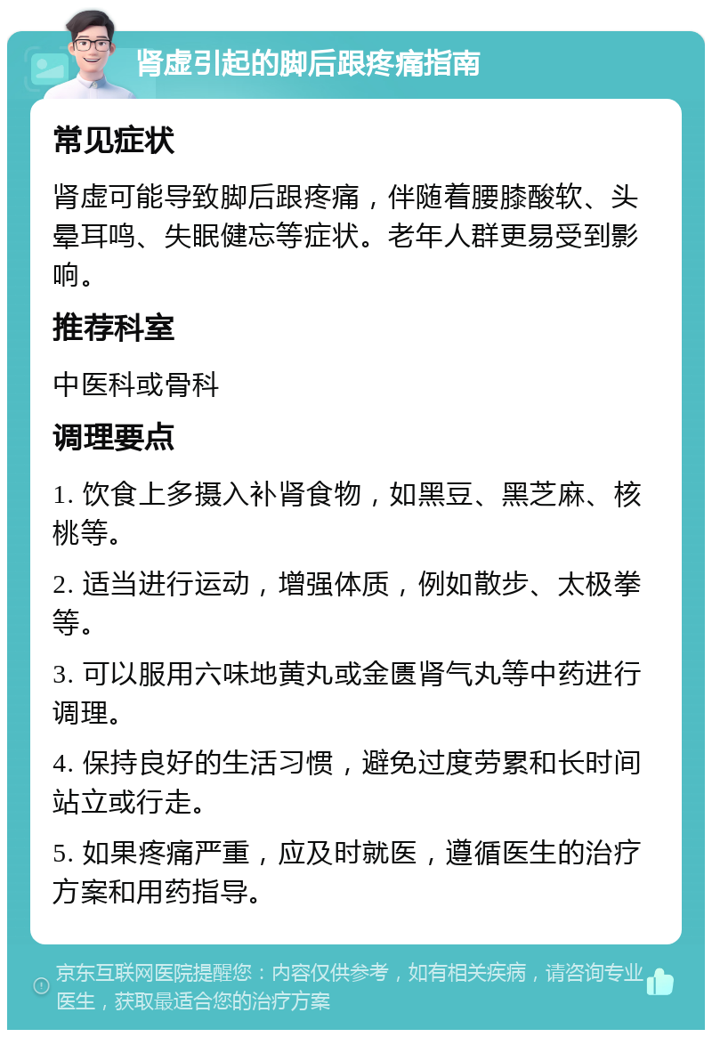 肾虚引起的脚后跟疼痛指南 常见症状 肾虚可能导致脚后跟疼痛，伴随着腰膝酸软、头晕耳鸣、失眠健忘等症状。老年人群更易受到影响。 推荐科室 中医科或骨科 调理要点 1. 饮食上多摄入补肾食物，如黑豆、黑芝麻、核桃等。 2. 适当进行运动，增强体质，例如散步、太极拳等。 3. 可以服用六味地黄丸或金匮肾气丸等中药进行调理。 4. 保持良好的生活习惯，避免过度劳累和长时间站立或行走。 5. 如果疼痛严重，应及时就医，遵循医生的治疗方案和用药指导。