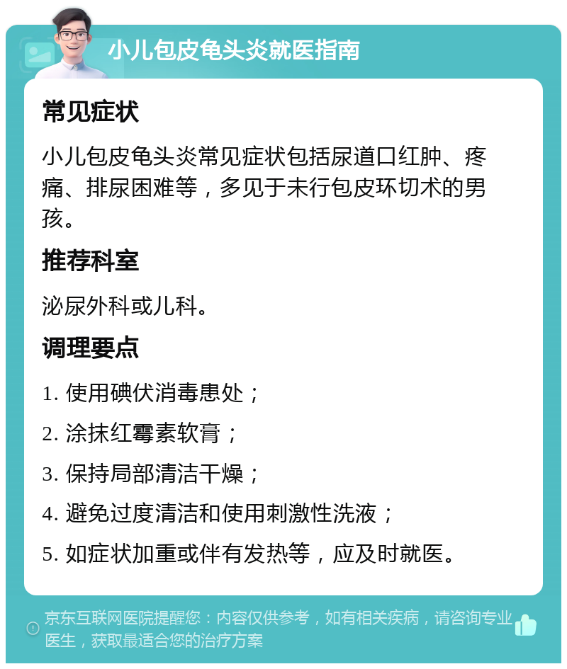 小儿包皮龟头炎就医指南 常见症状 小儿包皮龟头炎常见症状包括尿道口红肿、疼痛、排尿困难等，多见于未行包皮环切术的男孩。 推荐科室 泌尿外科或儿科。 调理要点 1. 使用碘伏消毒患处； 2. 涂抹红霉素软膏； 3. 保持局部清洁干燥； 4. 避免过度清洁和使用刺激性洗液； 5. 如症状加重或伴有发热等，应及时就医。