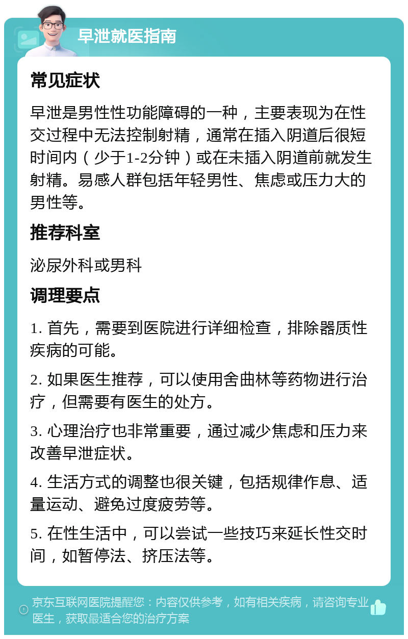 早泄就医指南 常见症状 早泄是男性性功能障碍的一种，主要表现为在性交过程中无法控制射精，通常在插入阴道后很短时间内（少于1-2分钟）或在未插入阴道前就发生射精。易感人群包括年轻男性、焦虑或压力大的男性等。 推荐科室 泌尿外科或男科 调理要点 1. 首先，需要到医院进行详细检查，排除器质性疾病的可能。 2. 如果医生推荐，可以使用舍曲林等药物进行治疗，但需要有医生的处方。 3. 心理治疗也非常重要，通过减少焦虑和压力来改善早泄症状。 4. 生活方式的调整也很关键，包括规律作息、适量运动、避免过度疲劳等。 5. 在性生活中，可以尝试一些技巧来延长性交时间，如暂停法、挤压法等。