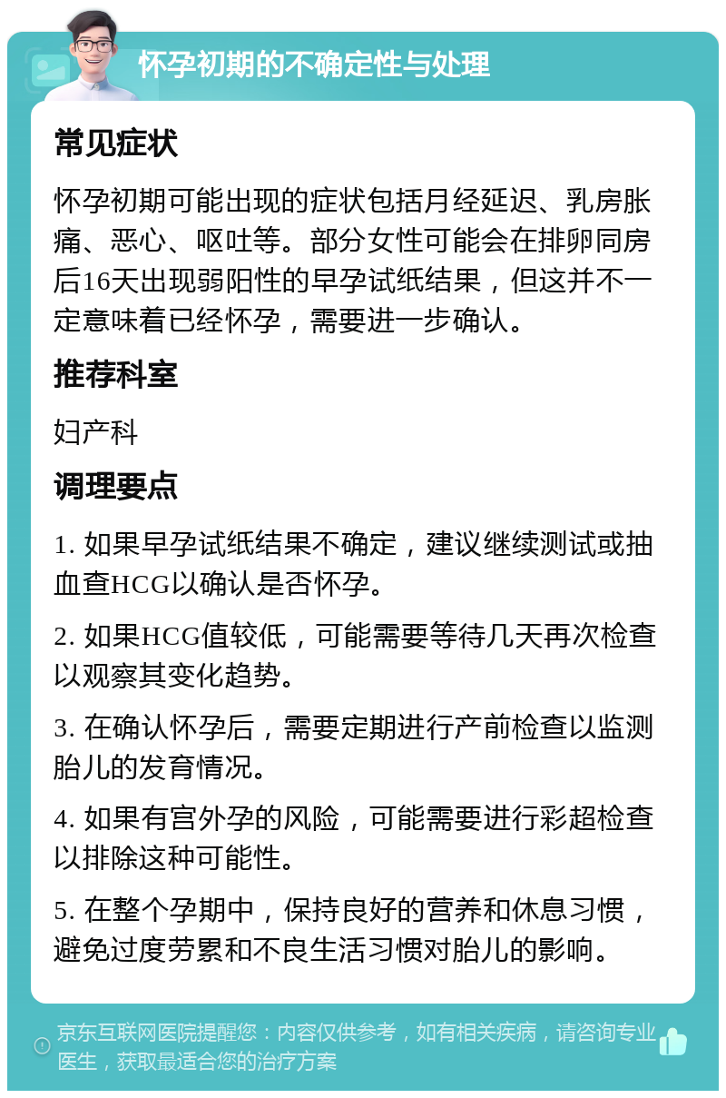 怀孕初期的不确定性与处理 常见症状 怀孕初期可能出现的症状包括月经延迟、乳房胀痛、恶心、呕吐等。部分女性可能会在排卵同房后16天出现弱阳性的早孕试纸结果，但这并不一定意味着已经怀孕，需要进一步确认。 推荐科室 妇产科 调理要点 1. 如果早孕试纸结果不确定，建议继续测试或抽血查HCG以确认是否怀孕。 2. 如果HCG值较低，可能需要等待几天再次检查以观察其变化趋势。 3. 在确认怀孕后，需要定期进行产前检查以监测胎儿的发育情况。 4. 如果有宫外孕的风险，可能需要进行彩超检查以排除这种可能性。 5. 在整个孕期中，保持良好的营养和休息习惯，避免过度劳累和不良生活习惯对胎儿的影响。