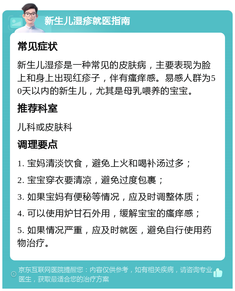 新生儿湿疹就医指南 常见症状 新生儿湿疹是一种常见的皮肤病，主要表现为脸上和身上出现红疹子，伴有瘙痒感。易感人群为50天以内的新生儿，尤其是母乳喂养的宝宝。 推荐科室 儿科或皮肤科 调理要点 1. 宝妈清淡饮食，避免上火和喝补汤过多； 2. 宝宝穿衣要清凉，避免过度包裹； 3. 如果宝妈有便秘等情况，应及时调整体质； 4. 可以使用炉甘石外用，缓解宝宝的瘙痒感； 5. 如果情况严重，应及时就医，避免自行使用药物治疗。