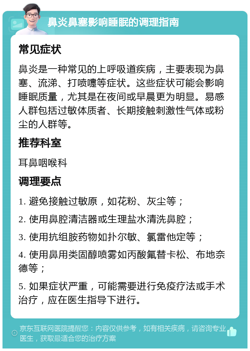 鼻炎鼻塞影响睡眠的调理指南 常见症状 鼻炎是一种常见的上呼吸道疾病，主要表现为鼻塞、流涕、打喷嚏等症状。这些症状可能会影响睡眠质量，尤其是在夜间或早晨更为明显。易感人群包括过敏体质者、长期接触刺激性气体或粉尘的人群等。 推荐科室 耳鼻咽喉科 调理要点 1. 避免接触过敏原，如花粉、灰尘等； 2. 使用鼻腔清洁器或生理盐水清洗鼻腔； 3. 使用抗组胺药物如扑尔敏、氯雷他定等； 4. 使用鼻用类固醇喷雾如丙酸氟替卡松、布地奈德等； 5. 如果症状严重，可能需要进行免疫疗法或手术治疗，应在医生指导下进行。