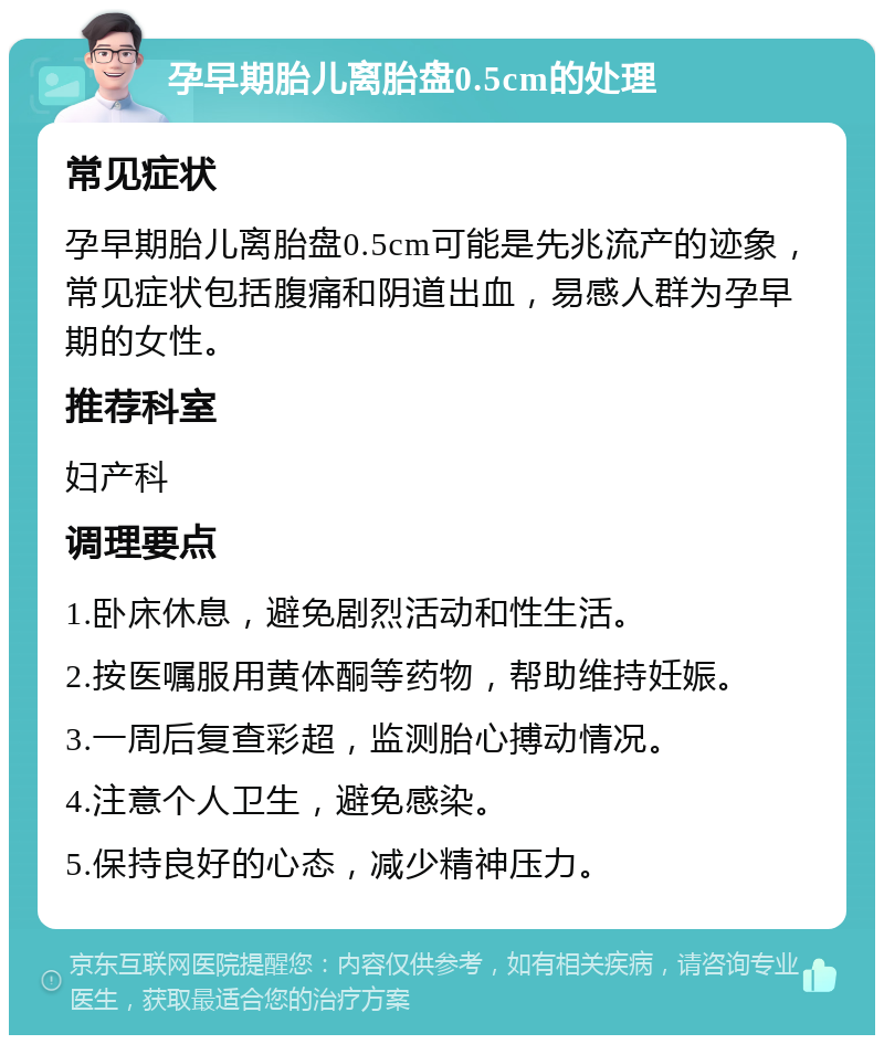 孕早期胎儿离胎盘0.5cm的处理 常见症状 孕早期胎儿离胎盘0.5cm可能是先兆流产的迹象，常见症状包括腹痛和阴道出血，易感人群为孕早期的女性。 推荐科室 妇产科 调理要点 1.卧床休息，避免剧烈活动和性生活。 2.按医嘱服用黄体酮等药物，帮助维持妊娠。 3.一周后复查彩超，监测胎心搏动情况。 4.注意个人卫生，避免感染。 5.保持良好的心态，减少精神压力。