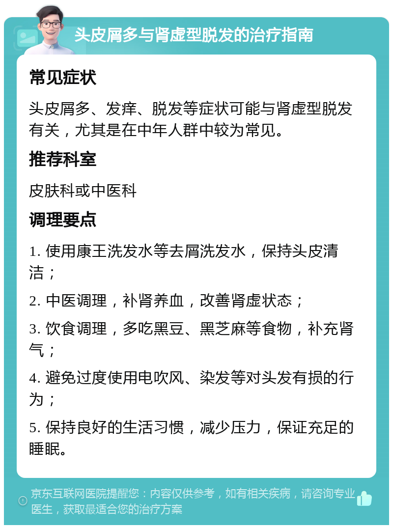 头皮屑多与肾虚型脱发的治疗指南 常见症状 头皮屑多、发痒、脱发等症状可能与肾虚型脱发有关，尤其是在中年人群中较为常见。 推荐科室 皮肤科或中医科 调理要点 1. 使用康王洗发水等去屑洗发水，保持头皮清洁； 2. 中医调理，补肾养血，改善肾虚状态； 3. 饮食调理，多吃黑豆、黑芝麻等食物，补充肾气； 4. 避免过度使用电吹风、染发等对头发有损的行为； 5. 保持良好的生活习惯，减少压力，保证充足的睡眠。