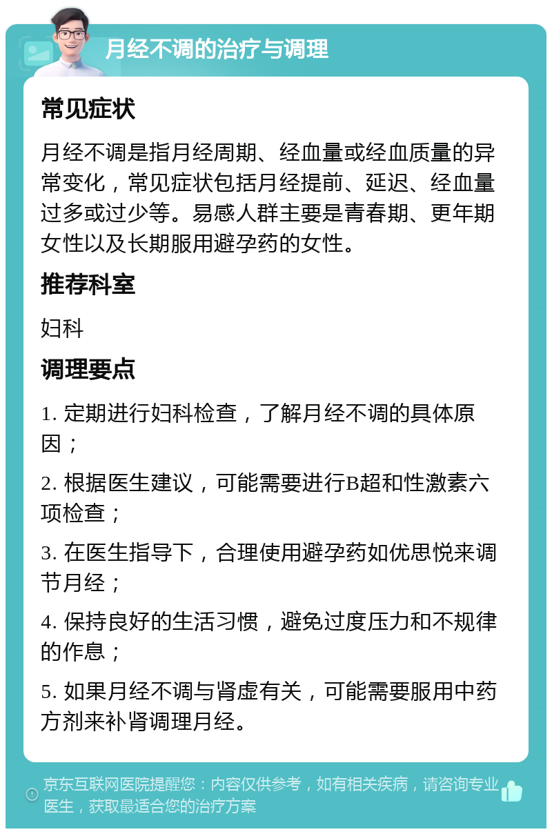 月经不调的治疗与调理 常见症状 月经不调是指月经周期、经血量或经血质量的异常变化，常见症状包括月经提前、延迟、经血量过多或过少等。易感人群主要是青春期、更年期女性以及长期服用避孕药的女性。 推荐科室 妇科 调理要点 1. 定期进行妇科检查，了解月经不调的具体原因； 2. 根据医生建议，可能需要进行B超和性激素六项检查； 3. 在医生指导下，合理使用避孕药如优思悦来调节月经； 4. 保持良好的生活习惯，避免过度压力和不规律的作息； 5. 如果月经不调与肾虚有关，可能需要服用中药方剂来补肾调理月经。